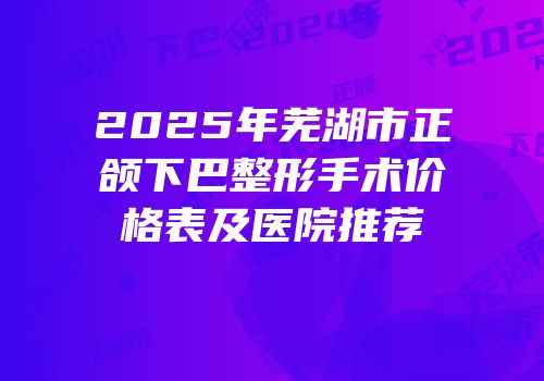 2025年芜湖市正颌下巴整形手术价格表及医院推荐