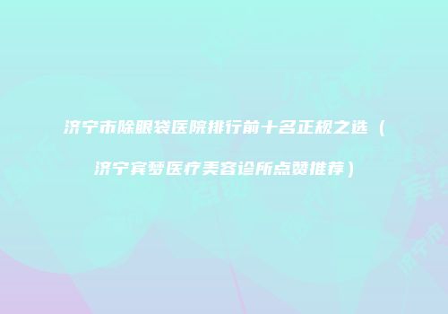 济宁市除眼袋医院排行前十名正规之选（济宁宾梦医疗美容诊所点赞推荐）