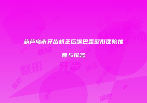 葫芦岛市牙齿矫正后嘴巴歪整形医院推荐与排名