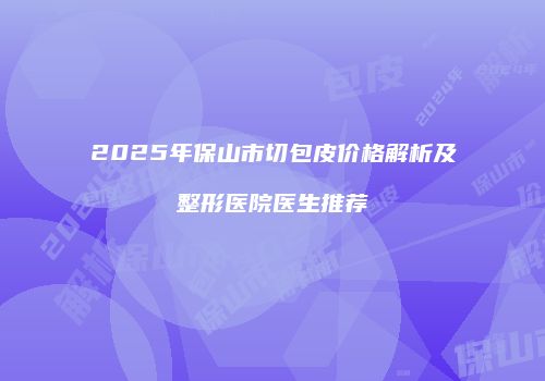 2025年保山市切包皮价格解析及整形医院医生推荐