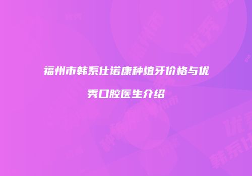 福州市韩系仕诺康种植牙价格与优秀口腔医生介绍