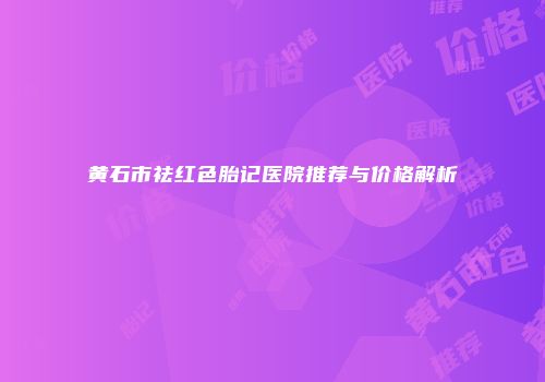 黄石市祛红色胎记医院推荐与价格解析