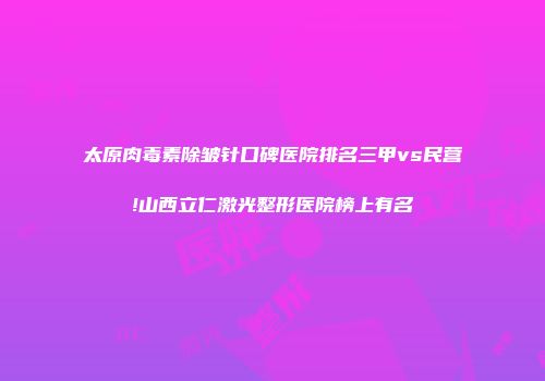 太原肉毒素除皱针口碑医院排名三甲vs民营!山西立仁激光整形医院榜上有名