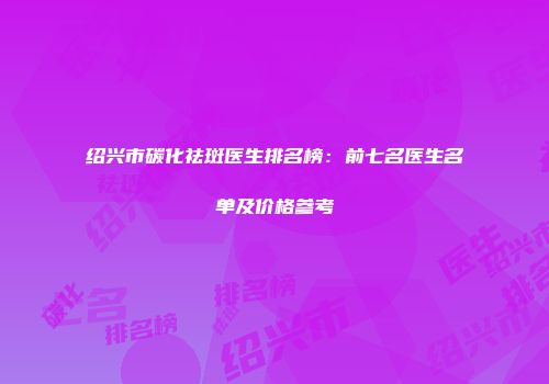 绍兴市碳化祛斑医生排名榜：前七名医生名单及价格参考