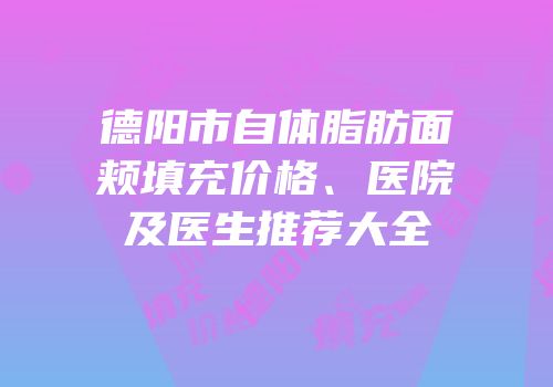 德阳市自体脂肪面颊填充价格、医院及医生推荐大全
