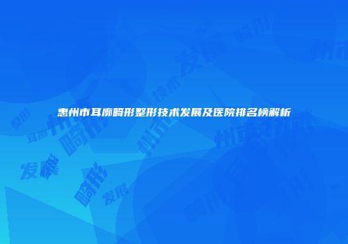惠州市耳廓畸形整形技术发展及医院排名榜解析