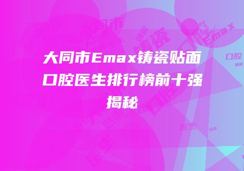 大同市Emax铸瓷贴面口腔医生排行榜前十强揭秘