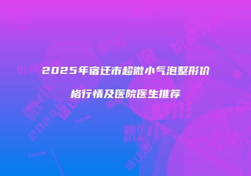 2025年宿迁市超微小气泡整形价格行情及医院医生推荐