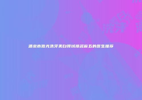 酒泉市激光洗牙美白领域排名前五的医生推荐