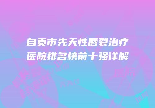 自贡市先天性唇裂治疗医院排名榜前十强详解