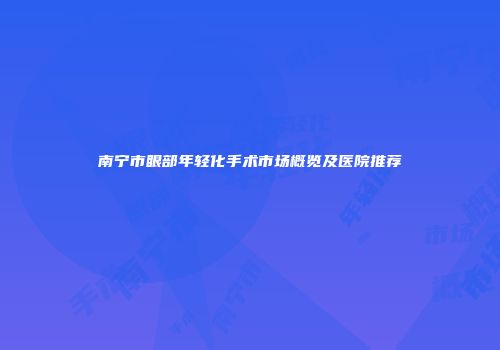 南宁市眼部年轻化手术市场概览及医院推荐