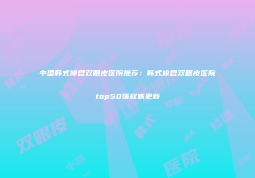 中国韩式修复双眼皮医院推荐：韩式修复双眼皮医院top50强权威更新