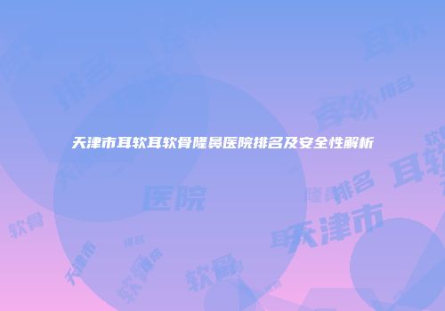 天津市耳软耳软骨隆鼻医院排名及安全性解析