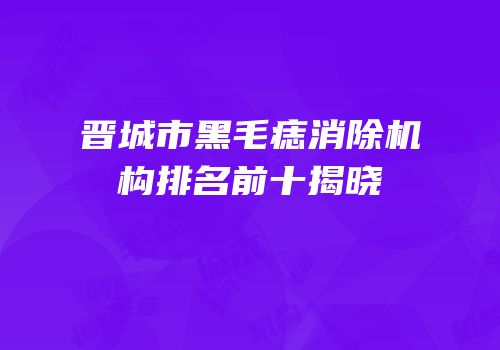 晋城市黑毛痣消除机构排名前十揭晓