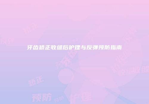 牙齿矫正收缝后护理与反弹预防指南