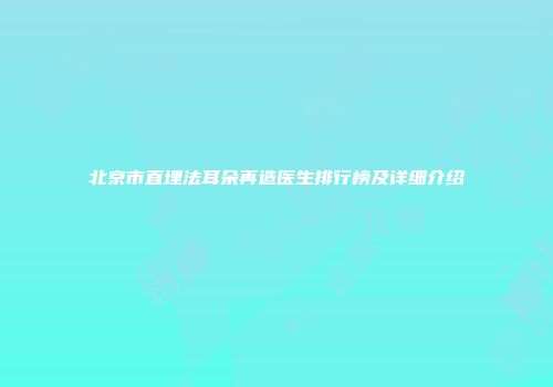 北京市直埋法耳朵再造医生排行榜及详细介绍