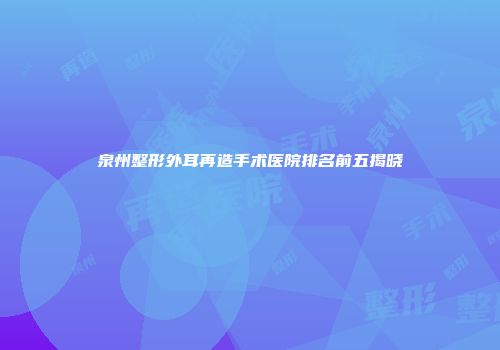 泉州整形外耳再造手术医院排名前五揭晓