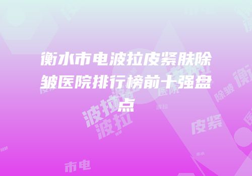 衡水市电波拉皮紧肤除皱医院排行榜前十强盘点