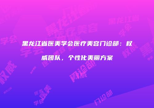 黑龙江省医美学会医疗美容门诊部：权威团队，个性化美丽方案