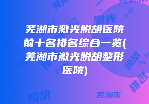 芜湖市激光脱胡医院前十名排名综合一览(芜湖市激光脱胡整形医院)