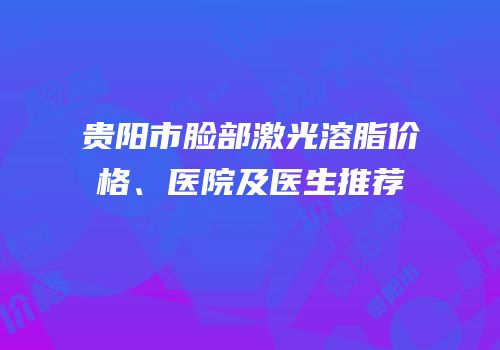 贵阳市脸部激光溶脂价格、医院及医生推荐