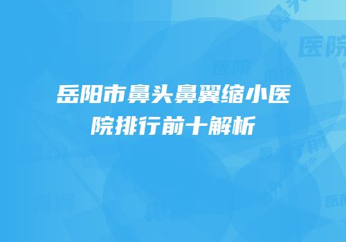 岳阳市鼻头鼻翼缩小医院排行前十解析