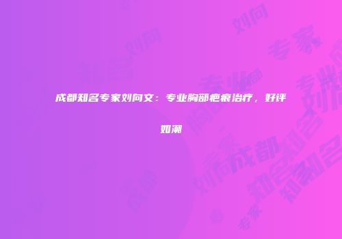 成都知名专家刘向文：专业胸部疤痕治疗，好评如潮