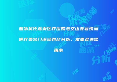曲靖吴氏嘉美医疗医院与文山斐暮悦丽医疗美容门诊部对比分析：求美者选择指南