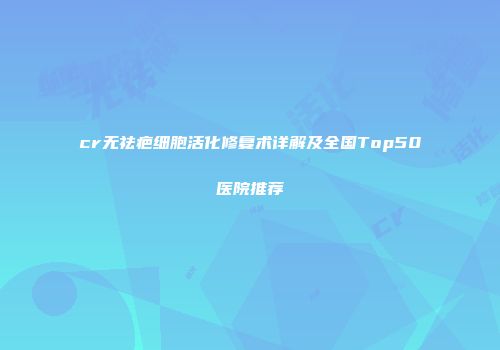 cr无祛疤细胞活化修复术详解及全国Top50医院推荐