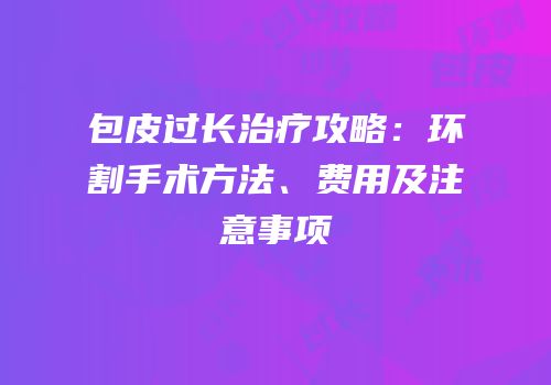 包皮过长治疗攻略：环割手术方法、费用及注意事项