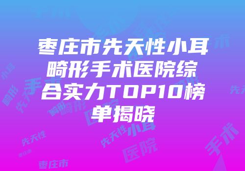 枣庄市先天性小耳畸形手术医院综合实力TOP10榜单揭晓
