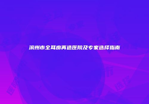 滨州市全耳廓再造医院及专家选择指南