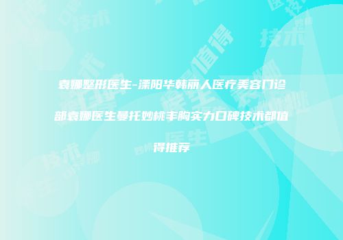 袁娜整形医生-溧阳华韩丽人医疗美容门诊部袁娜医生曼托妙桃丰胸实力口碑技术都值得推荐