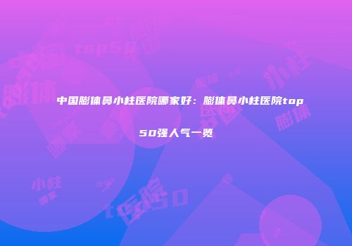 中国膨体鼻小柱医院哪家好：膨体鼻小柱医院top50强人气一览