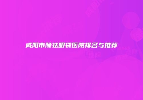 咸阳市除祛眼袋医院排名与推荐