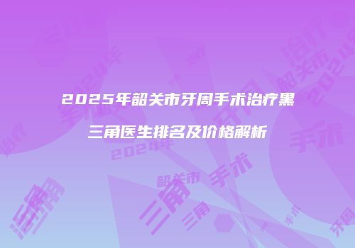 2025年韶关市牙周手术治疗黑三角医生排名及价格解析
