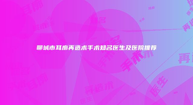 聊城市耳廓再造术手术知名医生及医院推荐