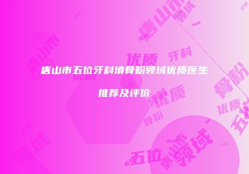唐山市五位牙科填骨粉领域优质医生推荐及评价