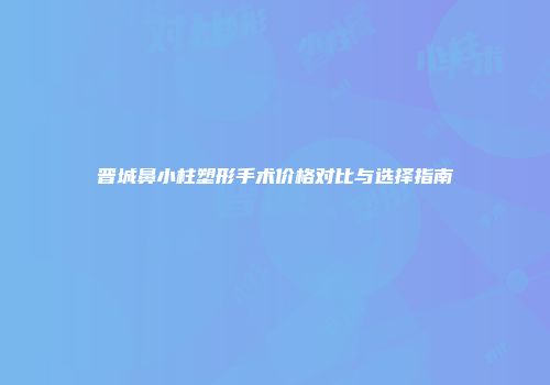 晋城鼻小柱塑形手术价格对比与选择指南