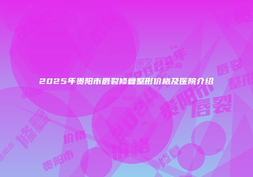2025年贵阳市唇裂修复整形价格及医院介绍