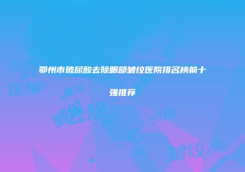 鄂州市玻尿酸去除眼部皱纹医院排名榜前十强推荐