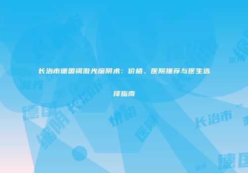 长治市德国铒激光缩阴术：价格、医院推荐与医生选择指南