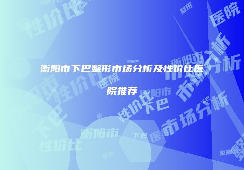 衡阳市下巴整形市场分析及性价比医院推荐