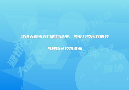潍坊大虞玉石口腔门诊部：专业口腔医疗服务与种植牙技术详解