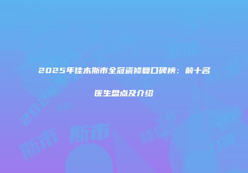 2025年佳木斯市全冠瓷修复口碑榜：前十名医生盘点及介绍