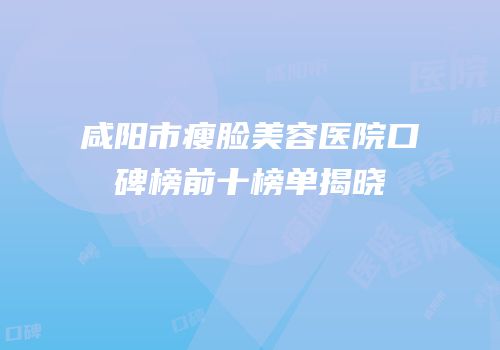 咸阳市瘦脸美容医院口碑榜前十榜单揭晓