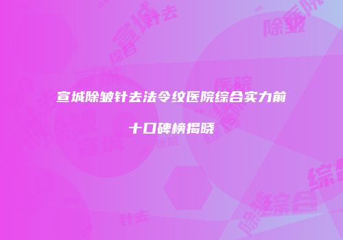 宣城除皱针去法令纹医院综合实力前十口碑榜揭晓