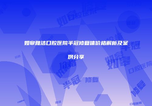 如皋雅洁口腔医院半冠修复体价格解析及案例分享