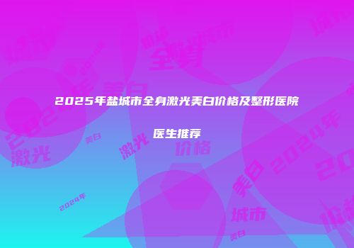 2025年盐城市全身激光美白价格及整形医院医生推荐