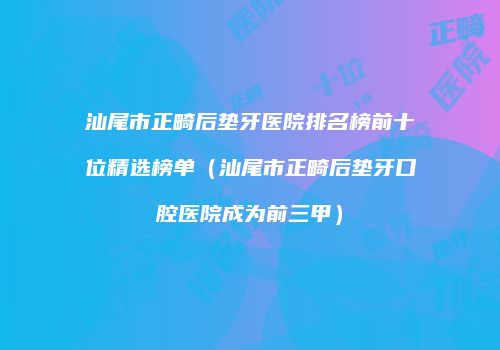 汕尾市正畸后垫牙医院排名榜前十位精选榜单（汕尾市正畸后垫牙口腔医院成为前三甲）